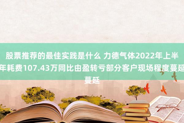 股票推荐的最佳实践是什么 力德气体2022年上半年耗费107.43万同比由盈转亏部分客户现场程度蔓延