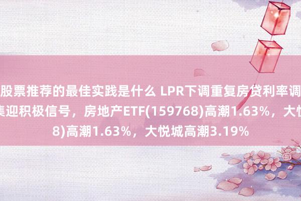 股票推荐的最佳实践是什么 LPR下调重复房贷利率调遣，房地产市集迎积极信号，房地产ETF(159768)高潮1.63%，大悦城高潮3.19%