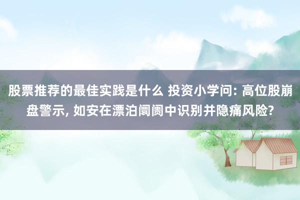 股票推荐的最佳实践是什么 投资小学问: 高位股崩盘警示, 如安在漂泊阛阓中识别并隐痛风险?