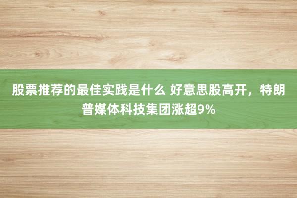 股票推荐的最佳实践是什么 好意思股高开，特朗普媒体科技集团涨超9%