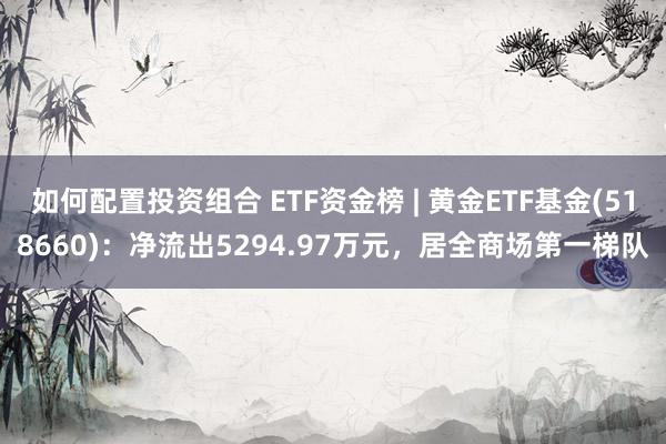 如何配置投资组合 ETF资金榜 | 黄金ETF基金(518660)：净流出5294.97万元，居全商场第一梯队