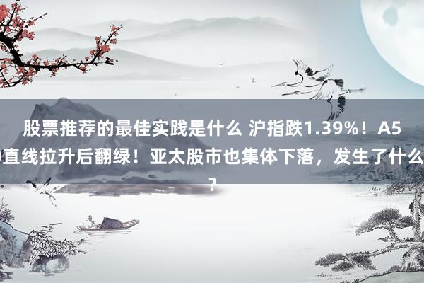 股票推荐的最佳实践是什么 沪指跌1.39%！A50直线拉升后翻绿！亚太股市也集体下落，发生了什么？