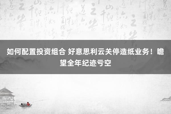 如何配置投资组合 好意思利云关停造纸业务！瞻望全年纪迹亏空