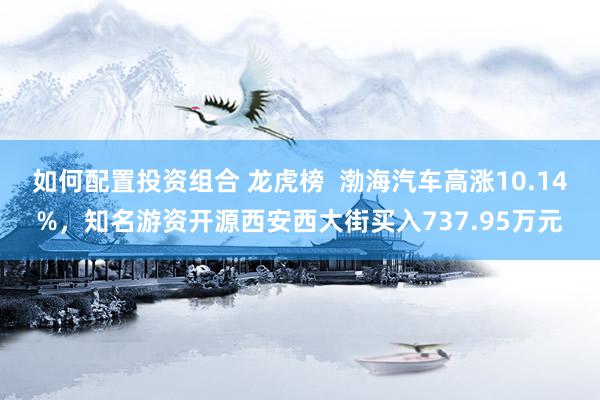 如何配置投资组合 龙虎榜  渤海汽车高涨10.14%，知名游资开源西安西大街买入737.95万元