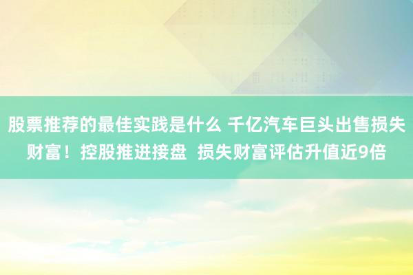 股票推荐的最佳实践是什么 千亿汽车巨头出售损失财富！控股推进接盘  损失财富评估升值近9倍