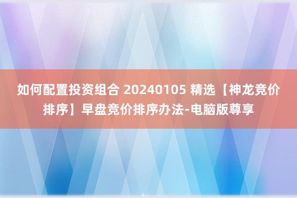 如何配置投资组合 20240105 精选【神龙竞价排序】早盘竞价排序办法-电脑版尊享