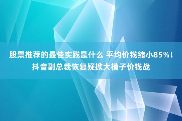 股票推荐的最佳实践是什么 平均价钱缩小85%！抖音副总裁恢复疑掀大模子价钱战