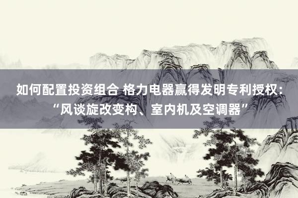 如何配置投资组合 格力电器赢得发明专利授权：“风谈旋改变构、室内机及空调器”