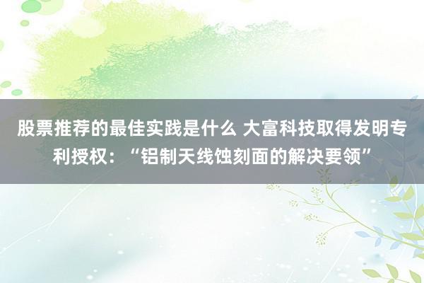 股票推荐的最佳实践是什么 大富科技取得发明专利授权：“铝制天线蚀刻面的解决要领”