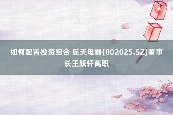 如何配置投资组合 航天电器(002025.SZ)董事长王跃轩离职