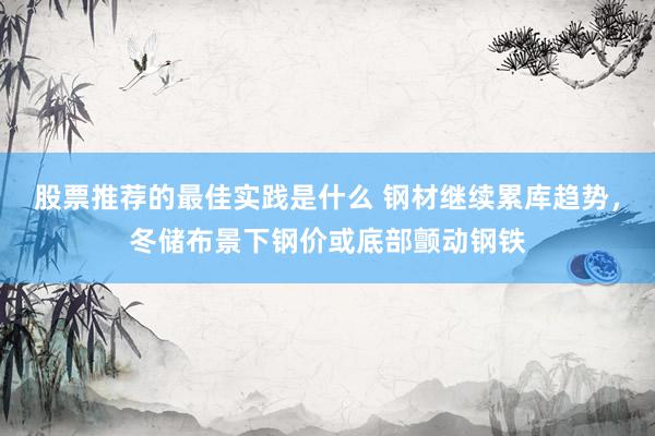 股票推荐的最佳实践是什么 钢材继续累库趋势，冬储布景下钢价或底部颤动钢铁