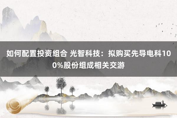 如何配置投资组合 光智科技：拟购买先导电科100%股份组成相关交游