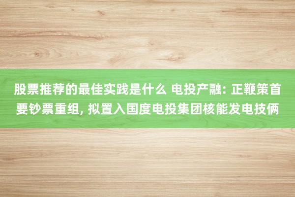 股票推荐的最佳实践是什么 电投产融: 正鞭策首要钞票重组, 拟置入国度电投集团核能发电技俩