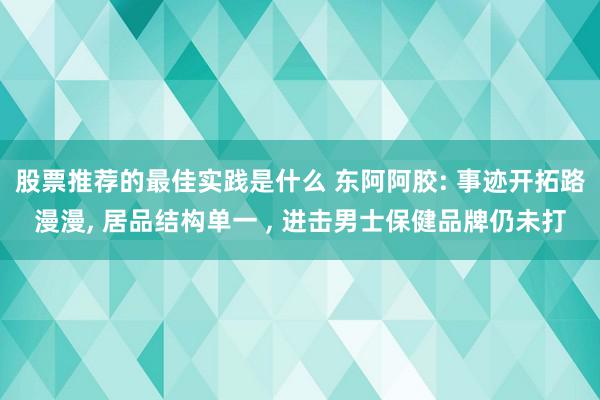 股票推荐的最佳实践是什么 东阿阿胶: 事迹开拓路漫漫, 居品结构单一 , 进击男士保健品牌仍未打