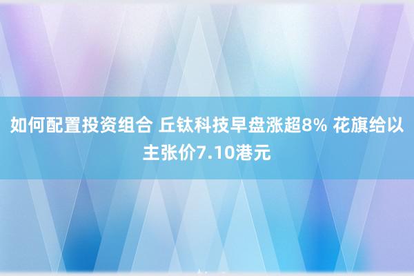 如何配置投资组合 丘钛科技早盘涨超8% 花旗给以主张价7.10港元