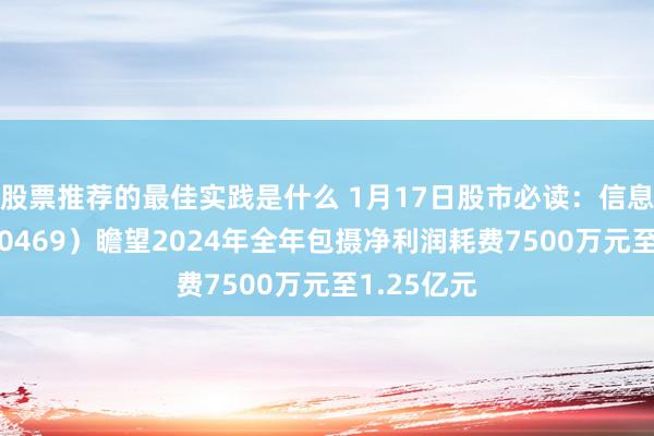 股票推荐的最佳实践是什么 1月17日股市必读：信息发展（300469）瞻望2024年全年包摄净利润耗费7500万元至1.25亿元