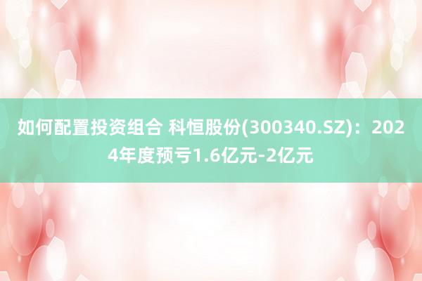 如何配置投资组合 科恒股份(300340.SZ)：2024年度预亏1.6亿元-2亿元