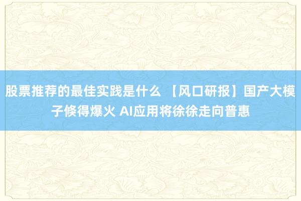 股票推荐的最佳实践是什么 【风口研报】国产大模子倏得爆火 AI应用将徐徐走向普惠