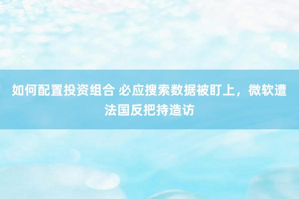 如何配置投资组合 必应搜索数据被盯上，微软遭法国反把持造访