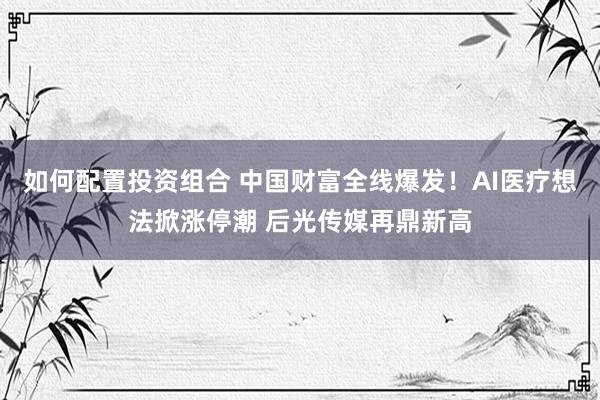 如何配置投资组合 中国财富全线爆发！AI医疗想法掀涨停潮 后光传媒再鼎新高