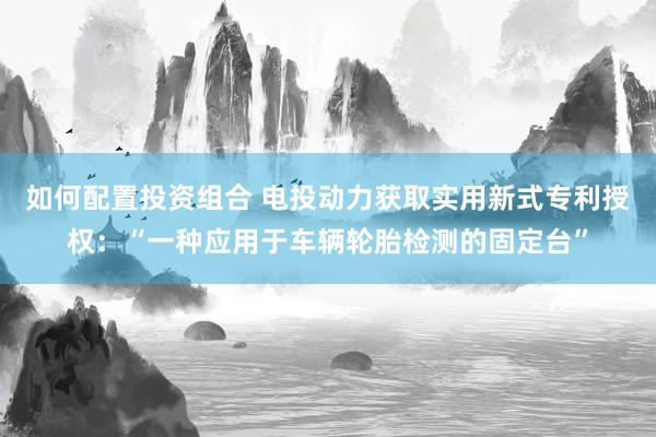 如何配置投资组合 电投动力获取实用新式专利授权：“一种应用于车辆轮胎检测的固定台”