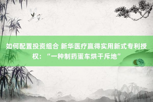 如何配置投资组合 新华医疗赢得实用新式专利授权：“一种制药蛋车烘干斥地”