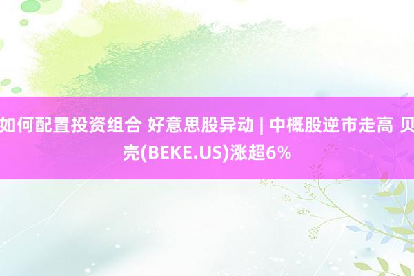 如何配置投资组合 好意思股异动 | 中概股逆市走高 贝壳(BEKE.US)涨超6%