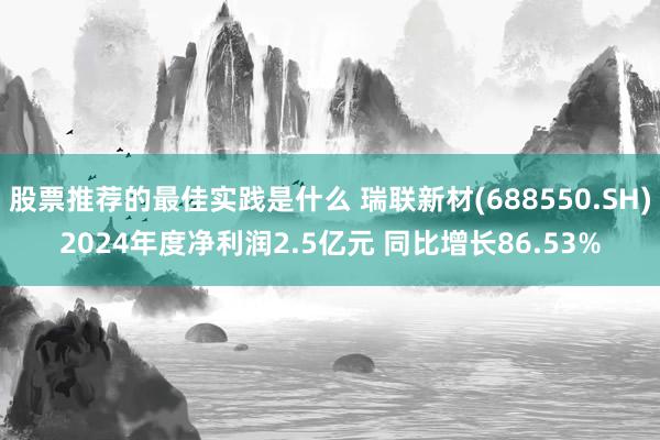 股票推荐的最佳实践是什么 瑞联新材(688550.SH)2024年度净利润2.5亿元 同比增长86.53%