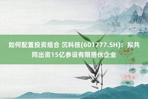 如何配置投资组合 沉科技(601777.SH)：拟共同出资15亿参设有限搭伙企业