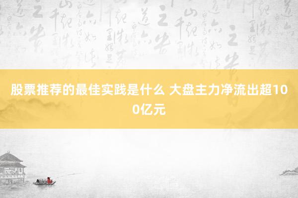 股票推荐的最佳实践是什么 大盘主力净流出超100亿元