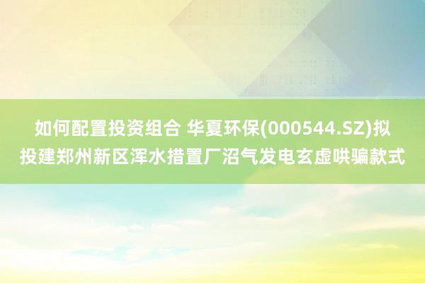 如何配置投资组合 华夏环保(000544.SZ)拟投建郑州新区浑水措置厂沼气发电玄虚哄骗款式