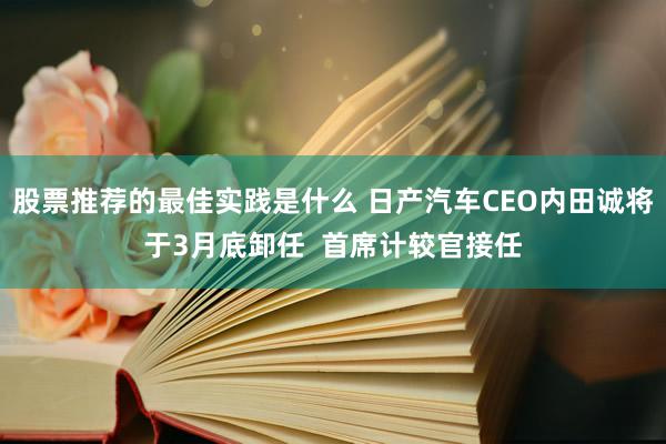 股票推荐的最佳实践是什么 日产汽车CEO内田诚将于3月底卸任  首席计较官接任