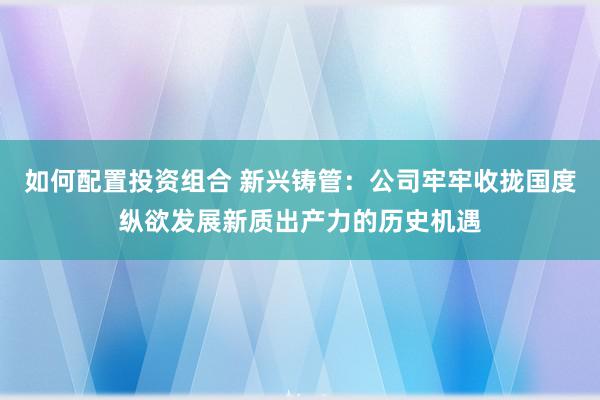 如何配置投资组合 新兴铸管：公司牢牢收拢国度纵欲发展新质出产力的历史机遇